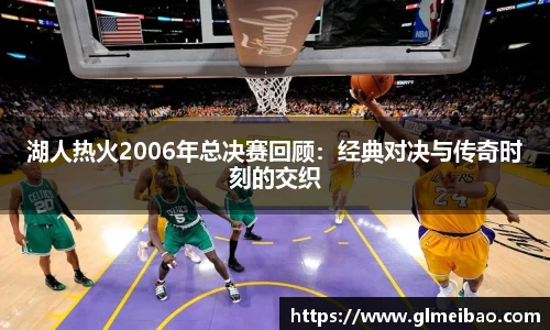 湖人热火2006年总决赛回顾：经典对决与传奇时刻的交织