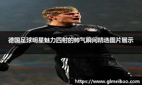 德国足球明星魅力四射的帅气瞬间精选图片展示